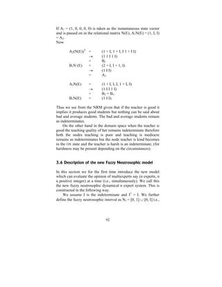 If A1 = (1, 0, 0, 0, 0) is taken as the instantaneous state vector
and is passed on in the relational matrix N(E), A1N(E) = (1, I, I)
= A2.
Now
A2(N(E))T =
→
=
B1N (E)
=
→
=

(1 + I, 1 + I, I 1 + I I)
(1 1 I 1 I)
B1
(2 + I, I + 1, I)
(1 I I)
A3

A3N(E)

(1 + I, I, I, 1 + I, I)
(1 I I 1 I)
B2 = B1.
(1 I I).

B1N(E)

=
→
=
=

Thus we see from the NRM given that if the teacher is good it
implies it produces good students but nothing can be said about
bad and average students. The bad and average students remain
as indeterminates.
On the other hand in the domain space when the teacher is
good the teaching quality of her remains indeterminate therefore
both the nodes teaching is poor and teaching is mediocre
remains as indeterminates but the node teacher is kind becomes
in the ON state and the teacher is harsh is an indeterminate, (for
harshness may be present depending on the circumstances).
3.6 Description of the new Fuzzy Neutrosophic model

In this section we for the first time introduce the new model
which can evaluate the opinion of multiexperts say (n experts, n
a positive integer) at a time (i.e., simultaneously). We call this
the new fuzzy neutrosophic dynamical n expert system. This is
constructed in the following way.
We assume I is the indeterminate and I2 = I. We further
define the fuzzy neutrosophic interval as NI = [0, 1] ∪ [0, I] i.e.,

92

 