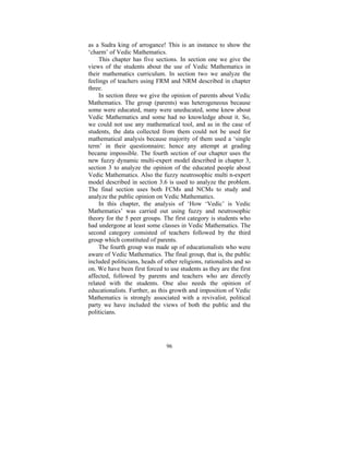 as a Sudra king of arrogance! This is an instance to show the
‘charm’ of Vedic Mathematics.
This chapter has five sections. In section one we give the
views of the students about the use of Vedic Mathematics in
their mathematics curriculum. In section two we analyze the
feelings of teachers using FRM and NRM described in chapter
three.
In section three we give the opinion of parents about Vedic
Mathematics. The group (parents) was heterogeneous because
some were educated, many were uneducated, some knew about
Vedic Mathematics and some had no knowledge about it. So,
we could not use any mathematical tool, and as in the case of
students, the data collected from them could not be used for
mathematical analysis because majority of them used a ‘single
term’ in their questionnaire; hence any attempt at grading
became impossible. The fourth section of our chapter uses the
new fuzzy dynamic multi-expert model described in chapter 3,
section 3 to analyze the opinion of the educated people about
Vedic Mathematics. Also the fuzzy neutrosophic multi n-expert
model described in section 3.6 is used to analyze the problem.
The final section uses both FCMs and NCMs to study and
analyze the public opinion on Vedic Mathematics.
In this chapter, the analysis of ‘How ‘Vedic’ is Vedic
Mathematics’ was carried out using fuzzy and neutrosophic
theory for the 5 peer groups. The first category is students who
had undergone at least some classes in Vedic Mathematics. The
second category consisted of teachers followed by the third
group which constituted of parents.
The fourth group was made up of educationalists who were
aware of Vedic Mathematics. The final group, that is, the public
included politicians, heads of other religions, rationalists and so
on. We have been first forced to use students as they are the first
affected, followed by parents and teachers who are directly
related with the students. One also needs the opinion of
educationalists. Further, as this growth and imposition of Vedic
Mathematics is strongly associated with a revivalist, political
party we have included the views of both the public and the
politicians.

96

 