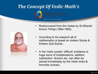The Concept Of Vedic Math's
• Rediscovered from the Vedas by Sri Bharati
Krisna Tirthaji (1884-1960).
• According to his research all of
mathematics is based on sixteen Sutras &
thirteen Sub-Sutras.
• In the Vedic system ‘difficult’ problems or
huge sums of multiplications, addition,
subtraction, division etc. can often be
solved immediately by the Vedic tricks &
formulas (sutras).
 