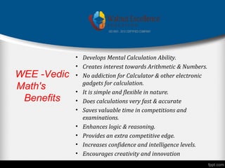 WEE -Vedic
Math's
Benefits
• Develops Mental Calculation Ability.
• Creates interest towards Arithmetic & Numbers.
• No addiction for Calculator & other electronic
gadgets for calculation.
• It is simple and flexible in nature.
• Does calculations very fast & accurate
• Saves valuable time in competitions and
examinations.
• Enhances logic & reasoning.
• Provides an extra competitive edge.
• Increases confidence and intelligence levels.
• Encourages creativity and innovation
 