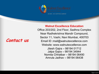 Contact us
Walnut Excellence Education
Office 203/202, 2nd Floor, Sadhna Complex
Near Radhekrishna Mandir Compound,
Sector 11, Vashi, Navi Mumbai, 400703
Email ID :mail@walnutexcellence.com
Website :www.walnutexcellence.com
Jitesh Gajra – 98194 01712
Jalpa Gajra – 98194 34944
Nomita Chhatbar – 98194 06490
Amruta Jadhav – 98194 06438
 