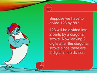 Suppose we have to
divide 123 by 88 :
123 will be divided into
2 parts by a diagonal
stroke. Now leaving 2
digits after the diagonal
stroke since there are
2 digits in the divisor.
 
