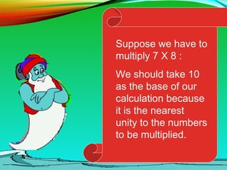 Suppose we have to
multiply 7 X 8 :
We should take 10
as the base of our
calculation because
it is the nearest
unity to the numbers
to be multiplied.
 