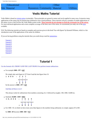 |
Site
| Educational
Material
|
Resources
|
Community
| Other
Material
|
Utilities
Vedic Maths Tutorial
Vedic Maths is based on sixteen sutras or principles. These principles are general in nature and can be applied in many ways. In practice many
applications of the sutras may be learned and combined to solve actual problems. These tutorials will give examples of simple applications of
the sutras, to give a feel for how the Vedic Maths system works. These tutorials do not attempt to teach the systematic use of the sutras.
For more advanced applications and a more complete coverage of the basic uses of the sutras, we recommend you study one of the texts
available.
N.B. The following tutorials are based on examples and exercises given in the book 'Fun with figures' by Kenneth Williams, which is a fun
introduction some of the applications of the sutras for children.
If you are having problems using the tutorials then you could always read the instructions.
Tutorial 1
Tutorial 2
Tutorial 3
Tutorial 4
Tutorial 5
Tutorial 6
Tutorial 7
Tutorial 1
Use the formula ALL FROM 9 AND THE LAST FROM 10 to perform instant subtractions.
q For example 1000 - 357 = 643
We simply take each figure in 357 from 9 and the last figure from 10.
So the answer is 1000 - 357 = 643
And thats all there is to it!
This always works for subtractions from numbers consisting of a 1 followed by noughts: 100; 1000; 10,000 etc.
q Similarly 10,000 - 1049 = 8951
q For 1000 - 83, in which we have more zeros than figures in the numbers being subtracted, we simply suppose 83 is 083.
So 1000 - 83 becomes 1000 - 083 = 917
Vedic Maths Tutorial (interactive)
http://www.vedicmaths.org/Group%20Files/tutorial/tutorial.asp (1 of 12)2/10/2004 8:36:53 PM
 