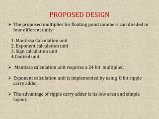 PROPOSED DESIGN
 The proposed multiplier for floating point numbers can divided in
four different units:
1. Mantissa Calculation unit
2. Exponent calculation unit
3. Sign calculation unit
4.Control unit
 Mantissa calculation unit requires a 24 bit multiplier.
 Exponent calculation unit is implemented by using 8 bit ripple
carry adder .
 The advantage of ripple carry adder is its low area and simple
layout.
 