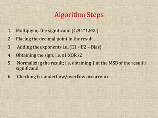 Algorithm Steps
1. Multiplying the significand (1.M1*1.M2 )
2. Placing the decimal point in the result .
3. Adding the exponents i.e.,(E1 + E2 – Bias)
4. Obtaining the sign; i.e. s1 XOR s2
5. Normalizing the result; i.e. obtaining 1 at the MSB of the result’s
significand.
6. Checking for underflow/overflow occurrence .
 