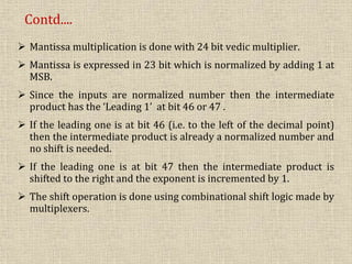  Mantissa multiplication is done with 24 bit vedic multiplier.
 Mantissa is expressed in 23 bit which is normalized by adding 1 at
MSB.
 Since the inputs are normalized number then the intermediate
product has the ‘Leading 1’ at bit 46 or 47 .
 If the leading one is at bit 46 (i.e. to the left of the decimal point)
then the intermediate product is already a normalized number and
no shift is needed.
 If the leading one is at bit 47 then the intermediate product is
shifted to the right and the exponent is incremented by 1.
 The shift operation is done using combinational shift logic made by
multiplexers.
Contd....
 
