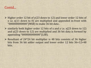 Contd...
 Higher order 12 bit of y(23 down to 12) and lower order 12 bits of
x i.e. x(11 down to 0) are multiplied and appended in-front with
“000000000000”(MSB) to make 36 bit data .
 similarly both higher order 12 bits of x and y i.e. x(23 down to 12)
and y(23 down to 12) are multiplied and 36 bit data is formed by
appending “000000000000”(LSB).
 Resultant of 24*24 bit multiplier is 48 bits consists of 36 higher
bits from 36 bit adder output and lower order 12 bits 36+12=48
bits.
 