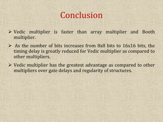 Conclusion
 Vedic multiplier is faster than array multiplier and Booth
multiplier.
 As the number of bits increases from 8x8 bits to 16x16 bits, the
timing delay is greatly reduced for Vedic multiplier as compared to
other multipliers.
 Vedic multiplier has the greatest advantage as compared to other
multipliers over gate delays and regularity of structures.
 