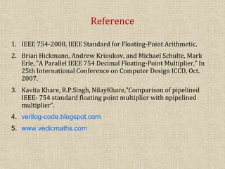 Reference
1. IEEE 754-2008, IEEE Standard for Floating-Point Arithmetic.
2. Brian Hickmann, Andrew Krioukov, and Michael Schulte, Mark
Erle, ”A Parallel IEEE 754 Decimal Floating-Point Multiplier,” In
25th International Conference on Computer Design ICCD, Oct.
2007.
3. Kavita Khare, R.P.Singh, NilayKhare,”Comparison of pipelined
IEEE- 754 standard floating point multiplier with npipelined
multiplier”.
4. verilog-code.blogspot.com
5. www.vedicmaths.com
 