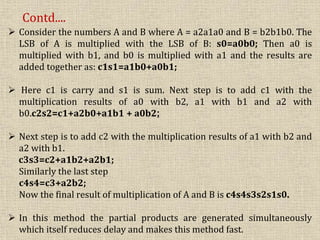  Consider the numbers A and B where A = a2a1a0 and B = b2b1b0. The
LSB of A is multiplied with the LSB of B: s0=a0b0; Then a0 is
multiplied with b1, and b0 is multiplied with a1 and the results are
added together as: c1s1=a1b0+a0b1;
 Here c1 is carry and s1 is sum. Next step is to add c1 with the
multiplication results of a0 with b2, a1 with b1 and a2 with
b0.c2s2=c1+a2b0+a1b1 + a0b2;
 Next step is to add c2 with the multiplication results of a1 with b2 and
a2 with b1.
c3s3=c2+a1b2+a2b1;
Similarly the last step
c4s4=c3+a2b2;
Now the final result of multiplication of A and B is c4s4s3s2s1s0.
 In this method the partial products are generated simultaneously
which itself reduces delay and makes this method fast.
Contd....
 