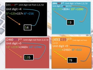 (157,464)1/3 :Unit digit not from 2,3,7,8
Unit digit =4
53 =125<157< 63 =216
(2460375)1/3 :Unit digit not from 2,3,7,8
Unit digit =5
133 =2197<2460< 143 =2744
(804,357)1/3 :Unit digit is from 2,3,7,8
Unit digit =7 10-7=3
93 =729<804< 103 =1000
(493039)1/3 :Unit digit not from
2,3,7,8
Unit digit =9
73 =343<2460< 83 =512
54
93
135
79
 