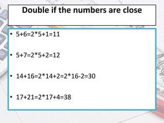 Double if the numbers are close
• 5+6=2*5+1=11
• 5+7=2*5+2=12
• 14+16=2*14+2=2*16-2=30
• 17+21=2*17+4=38
 