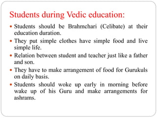 Students during Vedic education:
 Students should be Brahmchari (Celibate) at their
education duration.
 They put simple clothes have simple food and live
simple life.
 Relation between student and teacher just like a father
and son.
 They have to make arrangement of food for Gurukuls
on daily basis.
 Students should woke up early in morning before
wake up of his Guru and make arrangements for
ashrams.
 