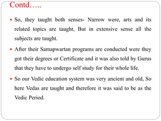 Contd…..
 So, they taught both senses- Narrow were, arts and its
related topics are taught, But in extensive sense all the
subjects are taught.
 After their Samapwartan programs are conducted were they
got their degrees or Certificate and it was also told by Gurus
that they have to undergo self study for their whole life.
 So our Vedic education system was very ancient and old, So
here Vedas are taught and therefore it was said to be as the
Vedic Period.
 