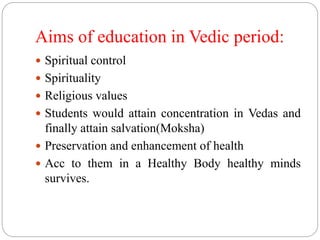 Aims of education in Vedic period:
 Spiritual control
 Spirituality
 Religious values
 Students would attain concentration in Vedas and
finally attain salvation(Moksha)
 Preservation and enhancement of health
 Acc to them in a Healthy Body healthy minds
survives.
 