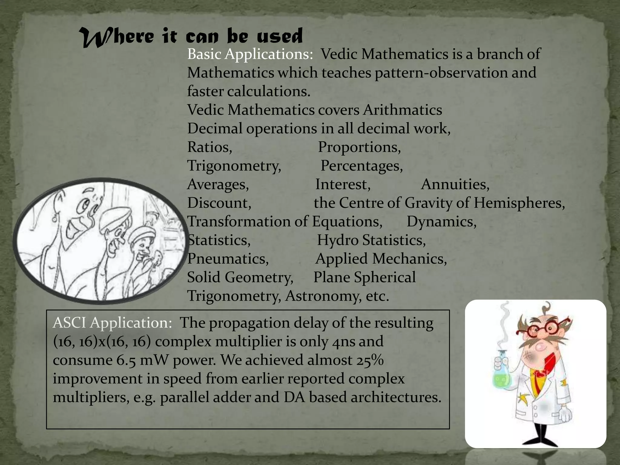 Where it can be used
                    Basic Applications: Vedic Mathematics is a branch of
                    Mathematics which teaches pattern-observation and
                    faster calculations.
                    Vedic Mathematics covers Arithmatics
                    Decimal operations in all decimal work,
                    Ratios,               Proportions,
                    Trigonometry,         Percentages,
                    Averages,            Interest,        Annuities,
                    Discount,            the Centre of Gravity of Hemispheres,
                    Transformation of Equations,       Dynamics,
                    Statistics,           Hydro Statistics,
                    Pneumatics,          Applied Mechanics,
                    Solid Geometry, Plane Spherical
                    Trigonometry, Astronomy, etc.
ASCI Application: The propagation delay of the resulting
(16, 16)x(16, 16) complex multiplier is only 4ns and
consume 6.5 mW power. We achieved almost 25%
improvement in speed from earlier reported complex
multipliers, e.g. parallel adder and DA based architectures.
 