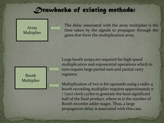 The delay associated with the array multiplier is the
 Array
              time taken by the signals to propagate through the
Multiplier
              gates that form the multiplication array.




             Large booth arrays are required for high speed
             multiplication and exponential operations which in
             turn require large partial sum and partial carry
 Booth       registers.
Multiplier
             Multiplication of two n-bit operands using a radix-4
             booth recording multiplier requires approximately n
             / (2m) clock cycles to generate the least significant
             half of the final product, where m is the number of
             Booth recorder adder stages. Thus, a large
             propagation delay is associated with this case.
 