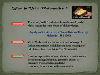 What is Vedic Mathematics..?


       The word „Vedic‟ is derived from the word „veda‟
       which means the store-house of all knowledge.

         Jagadguru Shankaracharya Bharati Krishna Teerthaji
                       Maharaja (1884-1960)

       Vedic Mathematics is the ancient methodology of
       Indian mathematics which has a unique technique of
       calculations based on 16 Sutras (Formulae).

       It covers explanation of several modern mathematical
       terms including arithmetic, geometry (plane, co-
       ordinate), trigonometry, quadratic
       equations, factorization and even calculus.
 
