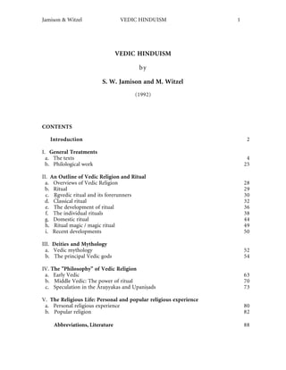 Jamison & Witzel                 VEDIC HINDUISM                    1




                                VEDIC HINDUISM

                                        by

                         S. W. Jamison and M. Witzel
                                      (1992)




CONTENTS

   Introduction                                                         2

I. General Treatments
  a. The texts                                                          4
  b. Philological work                                                 25

II. An Outline of Vedic Religion and Ritual
  a. Overviews of Vedic Religion                                       28
  b. Ritual                                                            29
  c. gvedic ritual and its forerunners                                 30
 d. Classical ritual                                                   32
  e. The development of ritual                                         36
  f. The individual rituals                                            38
  g. Domestic ritual                                                   44
  h. Ritual magic / magic ritual                                       49
  i. Recent developments                                               50

III. Deities and Mythology
  a. Vedic mythology                                                   52
  b. The principal Vedic gods                                          54

IV. The "Philosophy" of Vedic Religion
 a. Early Vedic                                                        63
 b. Middle Vedic: The power of ritual                                  70
 c. Speculation in the Āra yakas and Upani ads                         73

V. The Religious Life: Personal and popular religious experience
 a. Personal religious experience                                      80
 b. Popular religion                                                   82

    Abbreviations, Literature                                          88
 