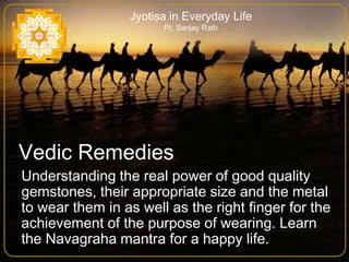 Jyotiṣa in Everyday Life
Pt. Sanjay Rath

Vedic Remedies
Understanding the real power of good quality
gemstones, their appropriate size and the metal
to wear them in as well as the right finger for the
achievement of the purpose of wearing. Learn
the Navagraha mantra for a happy life.

 
