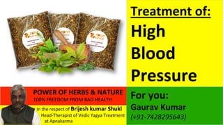  	
  	
  In	
  the	
  respect	
  of	
  Brijesh	
  kumar	
  Shukl	
  
	
  	
  	
  	
  	
  	
  	
  Head-­‐Therapist	
  of	
  Vedic	
  Yagya	
  Treatment	
  	
  	
  	
  	
  
	
  	
  	
  	
  	
  	
  	
  	
  	
  	
  at	
  Apnakarma	
  	
  
POWER	
  OF	
  HERBS	
  &	
  NATURE	
  	
  	
  
100%	
  FREEDOM	
  FROM	
  BAD	
  HEALTH	
  	
  	
  
	
  	
  
For	
  you:	
  
Gaurav	
  Kumar	
  
(+91-­‐7428295643)	
  	
  	
  
Treatment	
  of:	
  
High	
  	
  
Blood	
  
Pressure	
  
 