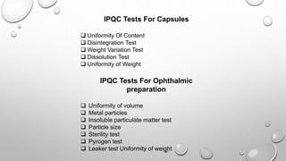IPQC Tests For Capsules
 Uniformity Of Content
 Disintegration Test
 Weight Variation Test
 Dissolution Test
 Uniformity of Weight
IPQC Tests For Ophthalmic
preparation
 Uniformity of volume
 Metal particles
 Insoluble particulate matter test
 Particle size
 Sterility test
 Pyrogen test
 Leaker test Uniformity of weight
 