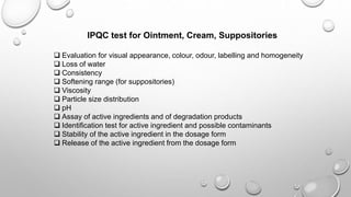 IPQC test for Ointment, Cream, Suppositories
 Evaluation for visual appearance, colour, odour, labelling and homogeneity
 Loss of water
 Consistency
 Softening range (for suppositories)
 Viscosity
 Particle size distribution
 pH
 Assay of active ingredients and of degradation products
 Identification test for active ingredient and possible contaminants
 Stability of the active ingredient in the dosage form
 Release of the active ingredient from the dosage form
 