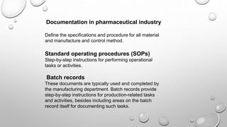 Documentation in pharmaceutical industry
Define the specifications and procedure for all material
and manufacture and control method.
Standard operating procedures (SOPs)
Step-by-step instructions for performing operational
tasks or activities.
Batch records
These documents are typically used and completed by
the manufacturing department. Batch records provide
step-by-step instructions for production-related tasks
and activities, besides including areas on the batch
record itself for documenting such tasks.
 