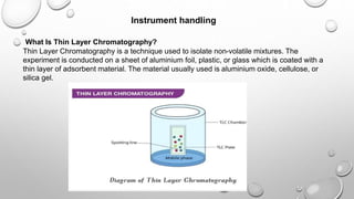 Instrument handling
What Is Thin Layer Chromatography?
Thin Layer Chromatography is a technique used to isolate non-volatile mixtures. The
experiment is conducted on a sheet of aluminium foil, plastic, or glass which is coated with a
thin layer of adsorbent material. The material usually used is aluminium oxide, cellulose, or
silica gel.
 
