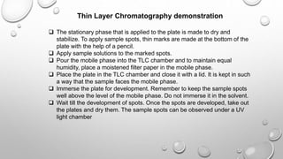 Thin Layer Chromatography demonstration
 The stationary phase that is applied to the plate is made to dry and
stabilize. To apply sample spots, thin marks are made at the bottom of the
plate with the help of a pencil.
 Apply sample solutions to the marked spots.
 Pour the mobile phase into the TLC chamber and to maintain equal
humidity, place a moistened filter paper in the mobile phase.
 Place the plate in the TLC chamber and close it with a lid. It is kept in such
a way that the sample faces the mobile phase.
 Immerse the plate for development. Remember to keep the sample spots
well above the level of the mobile phase. Do not immerse it in the solvent.
 Wait till the development of spots. Once the spots are developed, take out
the plates and dry them. The sample spots can be observed under a UV
light chamber
 