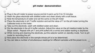 pH meter demonstration
 Plug in the pH meter to power source and let it warm up for 5 to 10 minutes
 Wash the glass electrode with distilled water and clean slowly with a soft tissue.
 Note the temperature of water and set the same on the pH meter
 Place the electrode in pH 7 buffer solution and set the value of 7 on the pH meter turning the
Calibrate knob on the meter.
 Take out the electrode, wash with distilled water and clean.
 Dip the electrode in the pH 4 buffer solution. Adjust the value on the pH readout meter by the
Slope switch . Repeat with pH 7 and pH4 buffers till a correct and stable reading is displaced.
 While moving and cleaning the electrode, put the selector switch on standby mode. Turn to pH
mode for recording the pH.
 Now place the electrode in the sample whose pH is to be determined.
 You can take a number of simultaneous readings for different samples until the power is on.
 