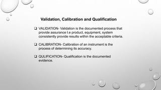 Validation, Calibration and Qualification
 VALIDATION- Validation is the documented process that
provide assurance I.e product, equipment, system
consistently provide results within the acceptable criteria.
 CALIBRATION- Calibration of an instrument is the
process of determining its accuracy.
 QULIFICATION- Qualification is the documented
evidence.
 