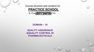 Course structure and contains for
PRACTICE SCHOOL
(BP706PS)
B. Pharm Final Year (SEM VII)
DOMAIN – 10
QUALITY ASSURANCE
&QUALITY CONTROL IN
PHARMACEUTICALS
 