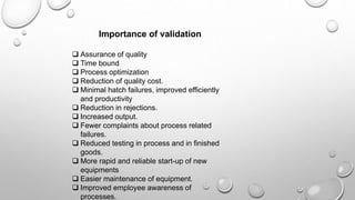 Importance of validation
 Assurance of quality
 Time bound
 Process optimization
 Reduction of quality cost.
 Minimal hatch failures, improved efficiently
and productivity
 Reduction in rejections.
 Increased output.
 Fewer complaints about process related
failures.
 Reduced testing in process and in finished
goods.
 More rapid and reliable start-up of new
equipments
 Easier maintenance of equipment.
 Improved employee awareness of
processes.
 