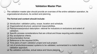 Validation Master Plan
The validation master plan should provide an overview of the entire validation operation, its
organizational structure, its content and planning.
The format and content should include-
 Introduction: validation policy, scope, location and schedule.
 Organizational structure: personnel responsibilities.
 Plant/process/product description: rational for inclusions or exclusions and extent of
validation.
 Specific process considerations that are critical and those requiring extra attention.
 Key acceptance criteria.
 Documentation format.
 Reference to the required SOPs.
 Time plans of each validation project and sub-project.
 List of products/processes/ systems to be validated, summarized in a matrix format,
validation approach.
 Re-validation activities, actual status and future planning
 