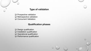 Type of validation
 Prospective validation
 Retrospective validation
 Concurrent Validation
Qualification phases
 Design qualification
 Installation qualification
 Operational qualification
 Performance qualification
 