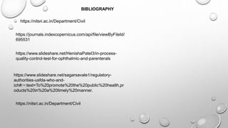 https://nitsri.ac.in/Department/Civil
https://journals.indexcopernicus.com/api/file/viewByFileId/
695531
https://www.slideshare.net/HenishaPatel3/in-process-
quality-control-test-for-ophthalmic-and-parenterals
https://www.slideshare.net/sagarsavale1/regulatory-
authorities-usfda-who-and-
ich#:~:text=To%20promote%20the%20public%20health,pr
oducts%20in%20a%20timely%20manner.
https://nitsri.ac.in/Department/Civil
BIBLIOGRAPHY
 