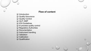 Flow of content
 Introduction
 Quality Assurance
 Quality Control
 GLP, GMP
 ICH Guidelines
 In process quality control
 Regulatory Authorities
 Documentation
 Instrument handling
 Validation
 Calibration
 Qualification
 