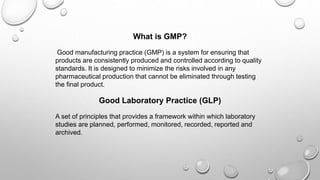 What is GMP?
Good manufacturing practice (GMP) is a system for ensuring that
products are consistently produced and controlled according to quality
standards. It is designed to minimize the risks involved in any
pharmaceutical production that cannot be eliminated through testing
the final product.
Good Laboratory Practice (GLP)
A set of principles that provides a framework within which laboratory
studies are planned, performed, monitored, recorded, reported and
archived.
 