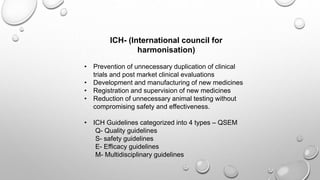 ICH- (International council for
harmonisation)
• Prevention of unnecessary duplication of clinical
trials and post market clinical evaluations
• Development and manufacturing of new medicines
• Registration and supervision of new medicines
• Reduction of unnecessary animal testing without
compromising safety and effectiveness.
• ICH Guidelines categorized into 4 types – QSEM
Q- Quality guidelines
S- safety guidelines
E- Efficacy guidelines
M- Multidisciplinary guidelines
 