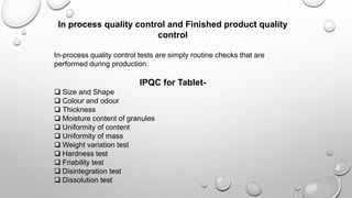 In process quality control and Finished product quality
control
In-process quality control tests are simply routine checks that are
performed during production.
IPQC for Tablet-
 Size and Shape
 Colour and odour
 Thickness
 Moisture content of granules
 Uniformity of content
 Uniformity of mass
 Weight variation test
 Hardness test
 Friability test
 Disintegration test
 Dissolution test
 
