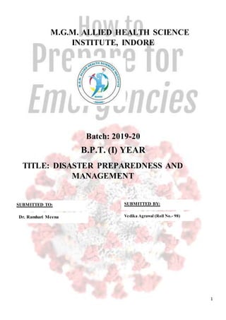 1
M.G.M. ALLIED HEALTH SCIENCE
INSTITUTE, INDORE
Batch: 2019-20
B.P.T. (I) YEAR
TITLE: DISASTER PREPAREDNESS AND
MANAGEMENT
SUBMITTED TO:
Dr. Ramhari Meena
SUBMITTED BY:
Vedika Agrawal (Roll No.- 98)
 