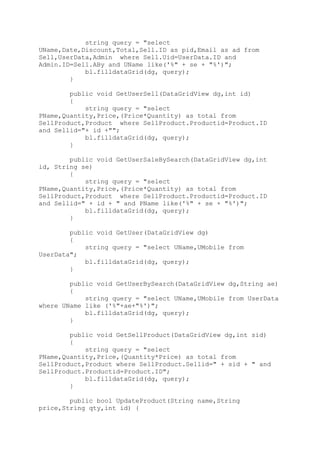 string query = "select
UName,Date,Discount,Total,Sell.ID as pid,Email as ad from
Sell,UserData,Admin where Sell.Uid=UserData.ID and
Admin.ID=Sell.ABy and UName like('%" + se + "%')";
bl.filldataGrid(dg, query);
}
public void GetUserSell(DataGridView dg,int id)
{
string query = "select
PName,Quantity,Price,(Price*Quantity) as total from
SellProduct,Product where SellProduct.Productid=Product.ID
and Sellid="+ id +"";
bl.filldataGrid(dg, query);
}
public void GetUserSaleBySearch(DataGridView dg,int
id, String se)
{
string query = "select
PName,Quantity,Price,(Price*Quantity) as total from
SellProduct,Product where SellProduct.Productid=Product.ID
and Sellid=" + id + " and PName like('%" + se + "%')";
bl.filldataGrid(dg, query);
}
public void GetUser(DataGridView dg)
{
string query = "select UName,UMobile from
UserData";
bl.filldataGrid(dg, query);
}
public void GetUserBySearch(DataGridView dg,String ae)
{
string query = "select UName,UMobile from UserData
where UName like ('%"+ae+"%')";
bl.filldataGrid(dg, query);
}
public void GetSellProduct(DataGridView dg,int sid)
{
string query = "select
PName,Quantity,Price,(Quantity*Price) as total from
SellProduct,Product where SellProduct.Sellid=" + sid + " and
SellProduct.Productid=Product.ID";
bl.filldataGrid(dg, query);
}
public bool UpdateProduct(String name,String
price,String qty,int id) {
 