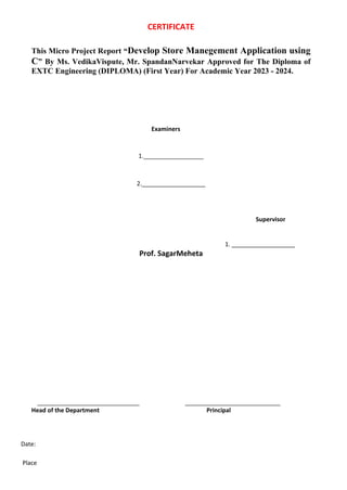 CERTIFICATE
This Micro Project Report “Develop Store Manegement Application using
C” By Ms. VedikaVispute, Mr. SpandanNarvekar Approved for The Diploma of
EXTC Engineering (DIPLOMA) (First Year) For Academic Year 2023 - 2024.
Examiners
1.__________________
2.___________________
Supervisor
1. ___________________
Prof. SagarMeheta
Head of the Department Principal
Date:
Place
 