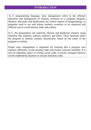 INTRODUCTION
In C programming language, store management refers to the efficient
allocation and management of memory resources in a computer program.
Memory allocation and deallocation are critical aspects of programming, as
programs need to use and release memory resources in an organized and
efficient way to avoid memory leaks and crashes.
In C, the programmer can explicitly allocate and deallocate memory using
functions like malloc(), calloc(), realloc(), and free(). These functions allow
the program to allocate memory dynamically, based on the needs of the
program at runtime.
Proper store management is important for ensuring that a program uses
memory efficiently, avoids memory leaks and crashes, and runs smoothly. It is
also an important aspect of writing secure code, as poorly managed memory
can be exploited by attackers to execute malicious code.
 