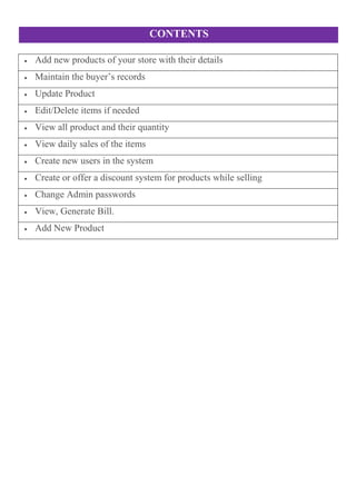CONTENTS
 Add new products of your store with their details
 Maintain the buyer’s records
 Update Product
 Edit/Delete items if needed
 View all product and their quantity
 View daily sales of the items
 Create new users in the system
 Create or offer a discount system for products while selling
 Change Admin passwords
 View, Generate Bill.
 Add New Product
 