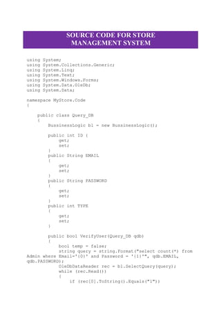 SOURCE CODE FOR STORE
MANAGEMENT SYSTEM
using System;
using System.Collections.Generic;
using System.Linq;
using System.Text;
using System.Windows.Forms;
using System.Data.OleDb;
using System.Data;
namespace MyStore.Code
{
public class Query_DB
{
BussinessLogic bl = new BussinessLogic();
public int ID {
get;
set;
}
public String EMAIL
{
get;
set;
}
public String PASSWORD
{
get;
set;
}
public int TYPE
{
get;
set;
}
public bool VerifyUser(Query_DB qdb)
{
bool temp = false;
string query = string.Format("select count(*) from
Admin where Email='{0}' and Password = '{1}'", qdb.EMAIL,
qdb.PASSWORD);
OleDbDataReader rec = bl.SelectQuery(query);
while (rec.Read())
{
if (rec[0].ToString().Equals("1"))
 