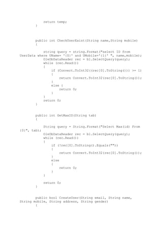 return temp;
}
public int CheckUserExist(String name,String mobile)
{
string query = string.Format("select ID from
UserData where UName= '{0}' and UMobile='{1}' ", name,mobile);
OleDbDataReader rec = bl.SelectQuery(query);
while (rec.Read())
{
if (Convert.ToInt32((rec[0].ToString())) >= 1)
{
return Convert.ToInt32(rec[0].ToString());
}
else {
return 0;
}
}
return 0;
}
public int GetMaxID(String tab)
{
String query = String.Format("Select Max(id) From
{0}", tab);
OleDbDataReader rec = bl.SelectQuery(query);
while (rec.Read())
{
if (!rec[0].ToString().Equals(""))
{
return Convert.ToInt32(rec[0].ToString());
}
else
{
return 0;
}
}
return 0;
}
public bool CreateUser(String email, String name,
String mobile, String address, String gender)
{
 