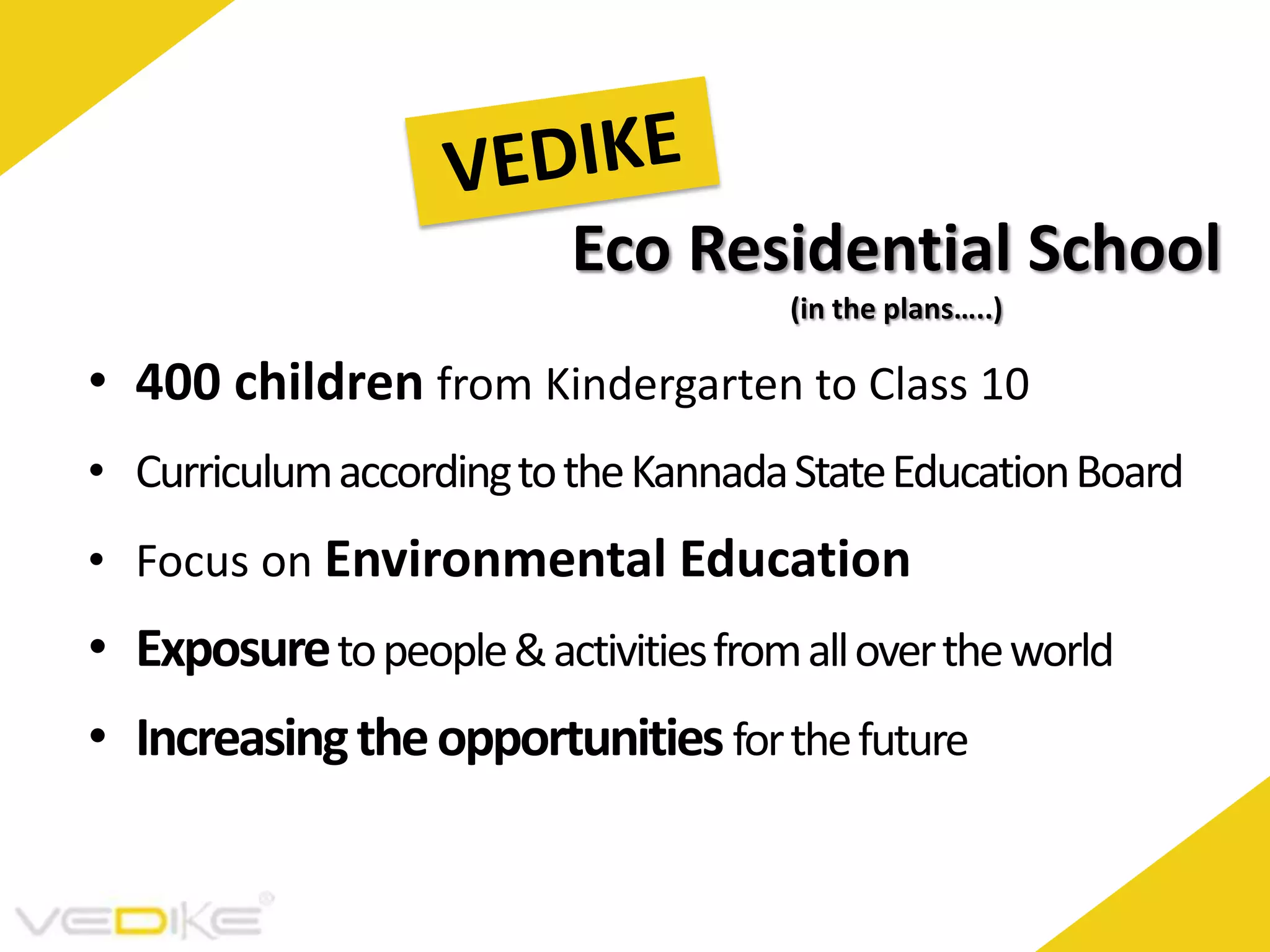 Eco Residential School
(in the plans…..)
• 400 children from Kindergarten to Class 10
• Curriculum according to the Kannada State Education Board
• Focus on Environmental Education
• Exposure to people & activities from all over the world
• Increasing the opportunities for the future